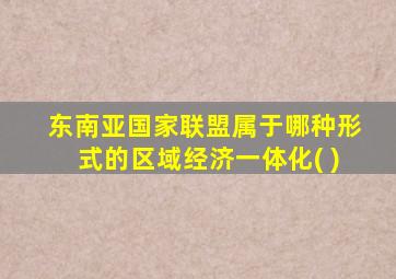 东南亚国家联盟属于哪种形式的区域经济一体化( )